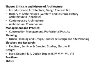 Theory, Criticism and History of Architecture:
• Introduction to Architecture, Design Theory I & II
• History of Architecture I (Western and Eastern), History
Architecture II (Nepalese)
• Contemporary Architecture
• Architectural Conservation
Management and Practice:
• Construction Management, Professional Practice
Planning:
• Urban Planning and Design, Landscape Design and Site Planning
Electives and Research:
• Elective I, Seminar & Directed Studies, Elective II
Design:
• Basic Design I & II, Design Studio III, IV, V, VI, VII, VIII
Practicum
Thesis
 
