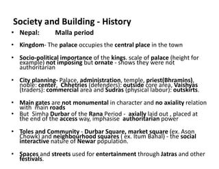 Society and Building - History
• Nepal: Malla period
• Kingdom- The palace occupies the central place in the town
• Socio-political importance of the kings. scale of palace (height for
example) not imposing but ornate - shows they were not
authoritarian
• City planning- Palace, administration, temple, priest(Bhramins),
noble: center, Chhetries (defenders): outside core area, Vaishyas
(traders): commercial area and Sudras (physical labour): outskirts.
• Main gates are not monumental in character and no axiality relation
with main roads
• But Simha Durbar of the Rana Period - axially laid out , placed at
the end of the access way, imphasise authoritarian power
• Toles and Community - Durbar Square, market square (ex. Ason
Chowk) and neighbourhood squares ( ex. Itum Bahal) - the social
interactive nature of Newar population.
• Spaces and streets used for entertainment through Jatras and other
festivals.
 