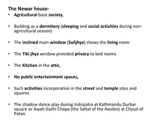 The Newar house-
• Agricultural base society,
• Building as a dormitory (sleeping and social activities during non-
agricultural season)
• The inclined main window (Sañjhya) shows the living room
• The Tiki jhya window provided privacy to bed rooms
• The Kitchen in the attic,
• No public entertainment spaces,
• Such activities incorporation in the street and temple sites and
squares.
• The shadow dance play during Indrajatra at Kathmandu Durbar
square or Awah Guthi Chapa (the Sattal of the Awales) at Chysal of
Patan.
 