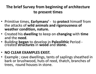 The brief Survey from beginning of architecture
to present times
• Primitive times, Earlymans‘ - to protect himself from
the attacks of wild animals and rigorousness of
weather condition, nature.
• Created his dwelling to keep on changing with time
and the need.
• Building began to develop in Paleolithic Period -
created structures in wood and stone.
• NO CLEAR EXAMPLES EXIST.
• Example ; cave dwellings, tents of saplings sheathed in
bark or brushwood, huts of reed, thatch, branches of
trees, round houses in stone.
 