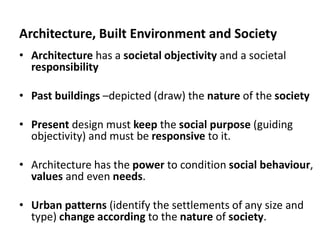 Architecture, Built Environment and Society
• Architecture has a societal objectivity and a societal
responsibility
• Past buildings –depicted (draw) the nature of the society
• Present design must keep the social purpose (guiding
objectivity) and must be responsive to it.
• Architecture has the power to condition social behaviour,
values and even needs.
• Urban patterns (identify the settlements of any size and
type) change according to the nature of society.
 