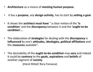 • Architecture as a means of meeting human purpose.
• it has a purpose, any design activity, has to start by setting a goal.
• It shows the architect must have " a clear notion of the 'is
condition' and the discrepancy between it and the 'ought-to-be
condition'...
• The elaboration of strategies for dealing with the discrepancy is
influenced by one's attitudes, ideologies, political affiliations and
the resources available".
• The desirability of the ought-to-be condition may vary and indeed
it could be contrary to the goals, aspirations and beliefs of
another segment of society.
(Horst Rittel/ Rory Fonseca)
 