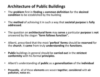 Architecture of Public Buildings
• The problem first in finding a common definition for the desired
condition to be established by the building
• The method of achieving it in such a way that societal purpose is fully
addressed.
• The question an architectural form may serve a particular purpose is not
answered by the slogan "form follows function".
• Alberti, prescribed that the most 'perfect' forms should be reserved for
the church. It came from truly understanding the functions.
• Public buildings in general should be carried out in the strictest
conformity with his formal principles.
• Alberti's understanding of public as a generalization of the individual
• Presently, all of these elements are woven together, considered with air
pollution, noise etc.
 
