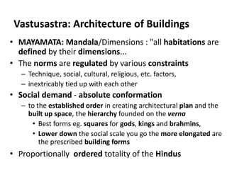 Vastusastra: Architecture of Buildings
• MAYAMATA: Mandala/Dimensions : "all habitations are
defined by their dimensions...
• The norms are regulated by various constraints
– Technique, social, cultural, religious, etc. factors,
– inextricably tied up with each other
• Social demand - absolute conformation
– to the established order in creating architectural plan and the
built up space, the hierarchy founded on the verna
• Best forms eg. squares for gods, kings and brahmins,
• Lower down the social scale you go the more elongated are
the prescribed building forms
• Proportionally ordered totality of the Hindus
 