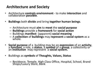 Architecture and Society
• Architecture controls environment - to make interaction and
collaboration possible.
• Buildings both divide and bring together human beings.
– Architecture must aim to meet the social purpose
– Buildings provide a framework for social action
– Buildings manifest (apparent) social meaning
– A collection of buildings may represent a social system as a
whole.
• Social purpose of a building may be an expression of an activity,
a function, a role, a status, a symbol of a group, a collectivity or
an institution may represent a social system.
• Buildings as symbols of Thoughts, Values, Status
– Residence, Temple, High Class Office, Hospital, School, Brand
Shops/Luxury Store, Bank
 