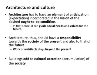 Architecture and culture
• Architecture has to have an element of anticipation
(expectation) incorporated in the vision of the
desired ought-to-be condition.
– In that sense, it can guide social needs and values for the
future.
• Architecture, thus, should have a responsibility
towards the society of the present and also to that of
the future
– Work of architects stays beyond the present
• Buildings add to cultural accretion (accumulation) of
the society.
 