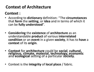 Context of Architecture
Context :
• According to dictionary definition- “The circumstances
that form the setting, or idea and in terms of which it
can be fully understood”.
• Considering the existence of architecture as an
understandable product of various interrelated
condition or an event in a given society, it has to have a
context of its origin.
• Context for architecture could be social, cultural,
religious, climate, material, technology, economic
and ecological setting of a particular society.
• Context is the integrity of local place / fabric.
 