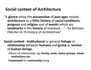 Social context of Architecture
"A glance along the perspective of past ages reveals
architecture as a lithic history of social conditions,
progress and religion and of events which are
landmarks in the history of mankind...." - Sir Banister
Fletcher in “A History of Architecture”
Social context : institutional or general linkage or
relationship between humans and group or section
of human beings.
Means of relationship. Eg. family, caste, status groups, urban
institutions etc.
Framework for community living
 