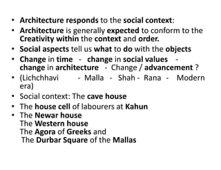 • Architecture responds to the social context:
• Architecture is generally expected to conform to the
Creativity within the context and order.
• Social aspects tell us what to do with the objects
• Change in time - change in social values -
change in architecture - Change / advancement ?
• (Lichchhavi - Malla - Shah - Rana - Modern
era)
• Social context: The cave house
• The house cell of labourers at Kahun
• The Newar house
The Western house
The Agora of Greeks and
The Durbar Square of the Mallas
 