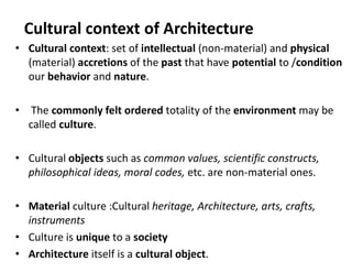 • Cultural context: set of intellectual (non-material) and physical
(material) accretions of the past that have potential to /condition
our behavior and nature.
• The commonly felt ordered totality of the environment may be
called culture.
• Cultural objects such as common values, scientific constructs,
philosophical ideas, moral codes, etc. are non-material ones.
• Material culture :Cultural heritage, Architecture, arts, crafts,
instruments
• Culture is unique to a society
• Architecture itself is a cultural object.
Cultural context of Architecture
 