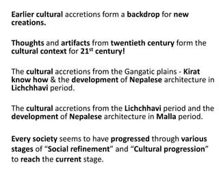 Earlier cultural accretions form a backdrop for new
creations.
Thoughts and artifacts from twentieth century form the
cultural context for 21st century!
The cultural accretions from the Gangatic plains - Kirat
know how & the development of Nepalese architecture in
Lichchhavi period.
The cultural accretions from the Lichchhavi period and the
development of Nepalese architecture in Malla period.
Every society seems to have progressed through various
stages of “Social refinement” and “Cultural progression”
to reach the current stage.
 