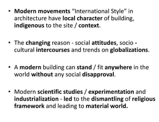 • Modern movements “International Style” in
architecture have local character of building,
indigenous to the site / context.
• The changing reason - social attitudes, socio -
cultural intercourses and trends on globalizations.
• A modern building can stand / fit anywhere in the
world without any social disapproval.
• Modern scientific studies / experimentation and
industrialization - led to the dismantling of religious
framework and leading to material world.
 