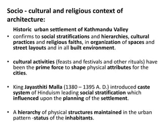 Socio - cultural and religious context of
architecture:
•
Historic urban settlement of Kathmandu Valley
• confirms to social stratifications and hierarchies, cultural
practices and religious faiths, in organization of spaces and
street layouts and in all built environment.
• cultural activities (feasts and festivals and other rituals) have
been the prime force to shape physical attributes for the
cities.
• King Jayasthiti Malla (1380 – 1395 A. D.) introduced caste
system of Hinduism leading social stratification which
influenced upon the planning of the settlement.
• A hierarchy of physical structures maintained in the urban
pattern -status of the inhabitants.
 