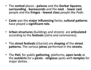 • The central places - palaces and the Durbar Squares,
surrounding - bureaucrats and the next - lower cast
people and the fringes - lowest class people like Pode.
• Caste was the major influencing factor, cultural patterns
have played a significant role.
• Urban structures (buildings and streets) are articulated
according to the festivals (Jatra and ceremonies).
• The street festivals (chariot) are shaping of the street
patterns. The various jatras performed in the streets.
• The Pati, for public gathering, platforms, open lands at
the outskirts for a picnic - religious spots with temples for
major deities.
 
