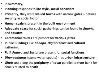 • In summary,
• Planning responds to life style, social behaviors
• Primarily, they were walled towns with narrow gates – defines
security as social factor
• Human scale is present in the built environment
• Adequate space for social gatherings can be found in chowks
and squares.
• Ceremonial routes are present for various jatras
• Public Buildings like Chhapa, Digi for feast and cultural
gathering
• Pati, Pauwa and Sattal are present for social functions
• Dhungedharas (stone water spouts) - as urban infrastructure.
• Ghats are along the periphery of town parallel to river bank for
rituals related to death
 