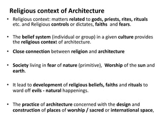Religious context of Architecture
• Religious context: matters related to gods, priests, rites, rituals
etc. and Religious controls or dictates, faiths and fears.
• The belief system (individual or group) in a given culture provides
the religious context of architecture.
• Close connection between religion and architecture
• Society living in fear of nature (primitive), Worship of the sun and
earth.
• It lead to development of religious beliefs, faiths and rituals to
ward off evils - natural happenings.
• The practice of architecture concerned with the design and
construction of places of worship / sacred or international space,
 