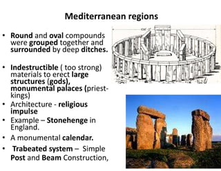 Mediterranean regions
• Round and oval compounds
were grouped together and
surrounded by deep ditches.
• Indestructible ( too strong)
materials to erect large
structures (gods),
monumental palaces (priest-
kings)
• Architecture - religious
impulse
• Example – Stonehenge in
England.
• A monumental calendar.
• Trabeated system – Simple
Post and Beam Construction,
 