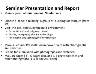 Seminar Presentation and Report
• Make a group of four persons: Gender mix.
• Choose a topic: a building, a group of buildings or temples (from
list)
• Visit the site, and study the built environment
– for social, cultural, religious context
– for site, topography, climate and ecology
– for material and technology of construction
• Make a Seminar Presentation in power point with photographs
and sketches.
• Report for submission with photographs and sketches.
• Max. 10 pages ( 3 – 5 pages text, and 3-5 pages sketches and
other photographs (1-4 in one A4 Paper)
 