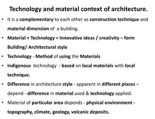 Technology and material context of architecture.
• It is a complementary to each other as construction technique and
material dimension of a building.
• Material + Technology = Innovative ideas / creativity – form
Building/ Architectural style
• Technology - Method of using the Materials
• Indigenous technology - based on local materials with local
technique.
• Difference in architecture style - apparent in different places –
depend - difference in material used & technology applied.
• Material of particular area depends - physical environment -
topography, climate, geology, volcanic deposits.
 