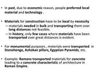 • In past, due to economic reason, people preferred local
material and technology .
• Materials for construction have to be local by necessity
– materials needed in bulk and transporting them over
long distances not feasible.
– In history, only few cases where materials have been
transported over great distances is evident.
• For monumental purposes , materials were transported in
Stonehenge, Ashokan pillars, Egyptian Pyramids, etc.
• Example: Romans transported materials for concrete
leading to a concrete characteristic of architecture in
Roman Empire.
 