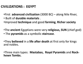 CIVILIZATIONS : EGYPT
•First advanced civilization (3000 BC) – along Nile River,
• Built of durable materials .
•Improved technique and good farming, Richer society
•The ancient Egyptians were very religious, SUN (chief god)
• The pyramids as a symbolic staircase.
•They believed in a life after death at first only for kings
and nobles.
•Three main types: Mastabas, Royal Pyramids and Rock-
hewn Tombs.
 