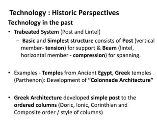 Technology in the past
• Trabeated System (Post and Lintel)
– Basic and Simplest structure consists of Post (vertical
member- tension) for support & Beam (lintel,
horizontal member - compression) for spanning.
• Examples - Temples from Ancient Egypt, Greek temples
(Parthenon): Development of “Colonnade Architecture”
• Greek Architecture developed simple post to the
ordered columns (Doric, Ionic, Corinthian and
Composite order / style of columns)
Technology : Historic Perspectives
 