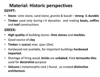 Material: Historic perspectives
EGYPT:
• Stone- Lime stone, sand stone, granite & basalt – strong & durable
• Timber used only during I-II dynasties and making boats, coffins
and roof constructions
GREEK:
• High quality of building stones -lime stones and marbles.
• Good source of clay
• Timber is scarce( max. span 10m)
• Hardwood not available, for important buildings hardwood
imported.
• Shortage of firing wood, bricks are unbaked, fried terracotta tiles
used for decorative purpose
• Volcano ( metamorphic rock ) found , so created distinctive
architecture.
 