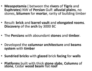 • Mesopotamia ( between the rivers of Tigris and
Euphrates) NW of Persian Gulf: alluvial plains, no
stones, bitumen for mortar, rarity of building timber
• Result: brick and barrel vault and elongated rooms.
Discovery of the arch by 3000 BC
• The Persians with aboundant stones and timber.
• Developed the columnar architecture and beams
system with timber
• Sundried bricks with glazed brick facing for walls
• Platforms built with thick stone slabs, Columns of
stone, Cedar wood beam flat roof
 