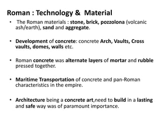 • The Roman materials : stone, brick, pozzolona (volcanic
ash/earth), sand and aggregate.
• Development of concrete: concrete Arch, Vaults, Cross
vaults, domes, walls etc.
• Roman concrete was alternate layers of mortar and rubble
pressed together.
• Maritime Transportation of concrete and pan-Roman
characteristics in the empire.
• Architecture being a concrete art,need to build in a lasting
and safe way was of paramount importance.
Roman : Technology & Material
 
