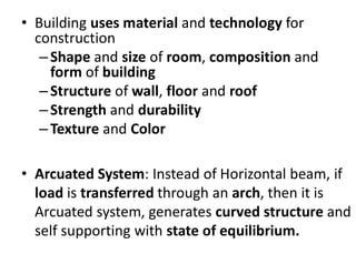 • Building uses material and technology for
construction
–Shape and size of room, composition and
form of building
–Structure of wall, floor and roof
–Strength and durability
–Texture and Color
• Arcuated System: Instead of Horizontal beam, if
load is transferred through an arch, then it is
Arcuated system, generates curved structure and
self supporting with state of equilibrium.
 