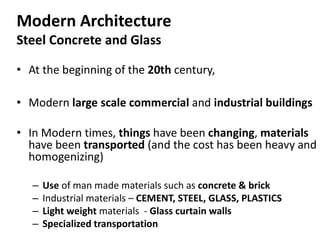 Modern Architecture
Steel Concrete and Glass
• At the beginning of the 20th century,
• Modern large scale commercial and industrial buildings
• In Modern times, things have been changing, materials
have been transported (and the cost has been heavy and
homogenizing)
– Use of man made materials such as concrete & brick
– Industrial materials – CEMENT, STEEL, GLASS, PLASTICS
– Light weight materials - Glass curtain walls
– Specialized transportation
 