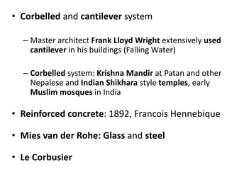 • Corbelled and cantilever system
– Master architect Frank Lloyd Wright extensively used
cantilever in his buildings (Falling Water)
– Corbelled system: Krishna Mandir at Patan and other
Nepalese and Indian Shikhara style temples, early
Muslim mosques in India
• Reinforced concrete: 1892, Francois Hennebique
• Mies van der Rohe: Glass and steel
• Le Corbusier
 