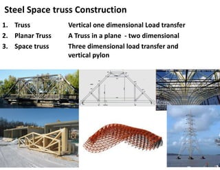 Steel Space truss Construction
1. Truss Vertical one dimensional Load transfer
2. Planar Truss A Truss in a plane - two dimensional
3. Space truss Three dimensional load transfer and
vertical pylon
 