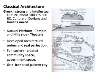 Classical Architecture
Greek - strong and intellectual
culture, about 1000 to 500
BC, Culture of Dorians and
Ionians mixed.
• Natural Platform - Temple
and Hilly side - Theaters.
• Developed Architectural
orders and real perfection,
• For society - created
community space,
government space.
• Grid Iron road pattern city
 