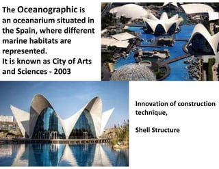 The Oceanographic is
an oceanarium situated in
the Spain, where different
marine habitats are
represented.
It is known as City of Arts
and Sciences - 2003
Innovation of construction
technique,
Shell Structure
 