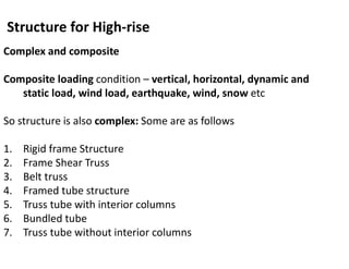 Structure for High-rise
Complex and composite
Composite loading condition – vertical, horizontal, dynamic and
static load, wind load, earthquake, wind, snow etc
So structure is also complex: Some are as follows
1. Rigid frame Structure
2. Frame Shear Truss
3. Belt truss
4. Framed tube structure
5. Truss tube with interior columns
6. Bundled tube
7. Truss tube without interior columns
 