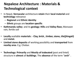 Nepalese Architecture : Materials &
Technological context
• In Nepal, Vernacular architecture retain their local material and
technology relevance
– Regional and Ethnic identity
– Ethnic groups are location specific
• Kathmandu valley and its geology: Hills and Valley floor, Monsoon
rain, fertile soil
• Locally available materials :- Clay, brick , timber, stone, tile(jhingati)
and metal.
• Limited stone deposits of working possibility and transported from
nearby area. E.g. Chobar.
• Technology: Primarily and Mostly of trabeated (post and lintel)
structure in almost all buildings. The absence of the term “arch” .
 