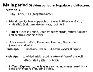 Malla period :Golden period in Nepalese architecture.
Materials
• Clay – brick, tiles, jhingati (in roof),
• Metals (gold, silver, copper, brass) used in Pinnacle (Gajur,
umbrella), Sculpture, Golden gate, roof, Bell
• Timber : used in Frame, Door, Window, Struts, rafters, Column
and beams, Flooring, Stairs
• Brick – used in Walls, Pavement, Flooring, Decorative
(cornices and joints)
Dachi apa- Trapezoidal shape, - Used in external façade
Kachi Apa- sundried brick - used in internal face of the wall
-Decorated pattern of bricks.
• In Tarai, Kapilvastu, the Sakyas also had no stones, used brick
: The architecture of Buddha's time.
 
