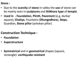 Stone :
• Due to the scarcity of stone in valley the use of stone can
be mainly seen in sculptures and Shikhara type of temple.
• Used in - Foundation, Plinth, Pavement (e.g. durbar
square), Chaitya, Fountains (Dhungedhara), Steps,
Guardian, Stone pillar (ashokan pillar)
Construction Technique :
• Foundation
• Superstructure
• Symmetrical and in geometrical shapes (square,
rectangle)- earthquake resistant
 