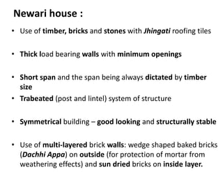 Newari house :
• Use of timber, bricks and stones with Jhingati roofing tiles
• Thick load bearing walls with minimum openings
• Short span and the span being always dictated by timber
size
• Trabeated (post and lintel) system of structure
• Symmetrical building – good looking and structurally stable
• Use of multi-layered brick walls: wedge shaped baked bricks
(Dachhi Appa) on outside (for protection of mortar from
weathering effects) and sun dried bricks on inside layer.
 