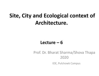 Site, City and Ecological context of
Architecture.
Lecture – 6
IOE, Pulchowk Campus
Prof. Dr. Bharat Sharma/Shova Thapa
2020
 