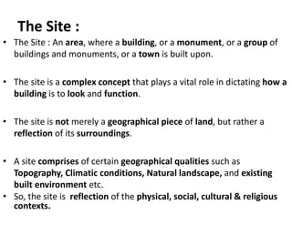 The Site :
• The Site : An area, where a building, or a monument, or a group of
buildings and monuments, or a town is built upon.
• The site is a complex concept that plays a vital role in dictating how a
building is to look and function.
• The site is not merely a geographical piece of land, but rather a
reflection of its surroundings.
• A site comprises of certain geographical qualities such as
Topography, Climatic conditions, Natural landscape, and existing
built environment etc.
• So, the site is reflection of the physical, social, cultural & religious
contexts.
 