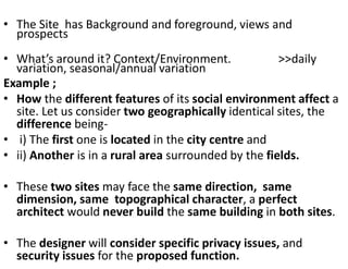 • The Site has Background and foreground, views and
prospects
• What’s around it? Context/Environment. >>daily
variation, seasonal/annual variation
Example ;
• How the different features of its social environment affect a
site. Let us consider two geographically identical sites, the
difference being-
• i) The first one is located in the city centre and
• ii) Another is in a rural area surrounded by the fields.
• These two sites may face the same direction, same
dimension, same topographical character, a perfect
architect would never build the same building in both sites.
• The designer will consider specific privacy issues, and
security issues for the proposed function.
 