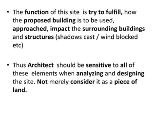 • The function of this site is try to fulfill, how
the proposed building is to be used,
approached, impact the surrounding buildings
and structures (shadows cast / wind blocked
etc)
• Thus Architect should be sensitive to all of
these elements when analyzing and designing
the site. Not merely consider it as a piece of
land.
 