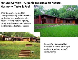 Natural Context – Organic Response to Nature,
Harmony, Taste & Feel
Successful harmonization
between the local landscape
and the American house’s
surroundings
Wright’s Jacobs House 1936
L –shaped building to fit around a
garden terrace, local materials,
natural cooling, natural lighting,
strong visual connection between
the interior and exterior spaces.
 