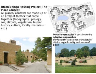 Utzon’s Kingo Housing Project; The
Place Concept
All places/ contexts are made up of
an array of factors that come
together (topography, geology,
soil, climate, vegetation, human
history, culture, locally materials
etc.)
Modern vernacular – possible to be
adaptive approaches
Vernacular/ traditional architecture
attains organic unity and sense of
place
 