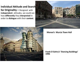 Individual Attitude and Search
for Originality – Designed with
independent attitudes, we could see
how differently they interpreted in
order to dialogue with their context.
Frank O Gehry’s ‘Dancing Buildings’
1996
Moneo’s Murcia Town Hall
 