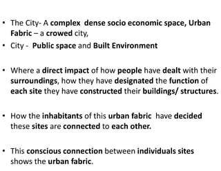 • The City- A complex dense socio economic space, Urban
Fabric – a crowed city,
• City - Public space and Built Environment
• Where a direct impact of how people have dealt with their
surroundings, how they have designated the function of
each site they have constructed their buildings/ structures.
• How the inhabitants of this urban fabric have decided
these sites are connected to each other.
• This conscious connection between individuals sites
shows the urban fabric.
 