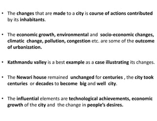 • The changes that are made to a city is course of actions contributed
by its inhabitants.
• The economic growth, environmental and socio-economic changes,
climatic change, pollution, congestion etc. are some of the outcome
of urbanization.
• Kathmandu valley is a best example as a case illustrating its changes.
• The Newari house remained unchanged for centuries , the city took
centuries or decades to become big and well city.
• The influential elements are technological achievements, economic
growth of the city and the change in people’s desires.
 