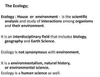 The Ecology;
Ecology : House or environment - is the scientific
analysis and study of interactions among organisms
and their environment.
It is an interdisciplinary field that includes biology,
geography and Earth Science.
Ecology is not synonymous with environment,
It is a environmentalism, natural history,
or environmental science.
Ecology is a human science as well.
 